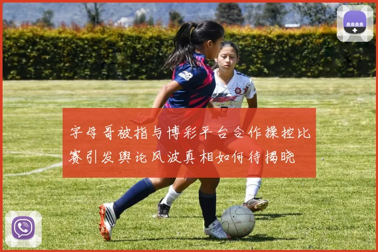 字母哥被指与博彩平台合作操控比赛引发舆论风波真相如何待揭晓