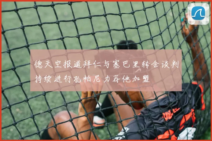 德天空报道拜仁与塞巴里转会谈判持续进行孔帕尼力荐他加盟