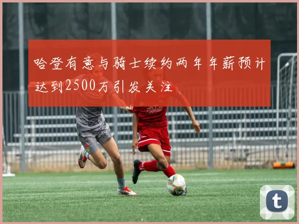 哈登有意与骑士续约两年年薪预计达到2500万引发关注