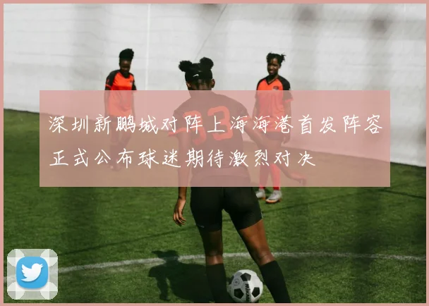 深圳新鹏城对阵上海海港首发阵容正式公布球迷期待激烈对决