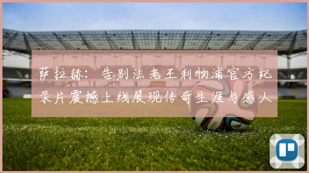 萨拉赫：告别法老王利物浦官方纪录片震撼上线展现传奇生涯与感人时刻
