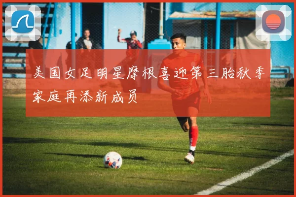 美国女足明星摩根喜迎第三胎秋季家庭再添新成员