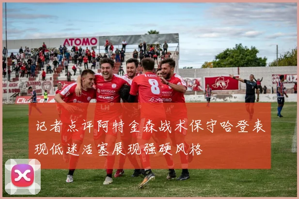 记者点评阿特金森战术保守哈登表现低迷活塞展现强硬风格