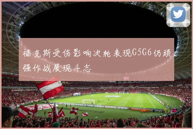 福克斯受伤影响次轮表现G5G6仍顽强作战展现斗志
