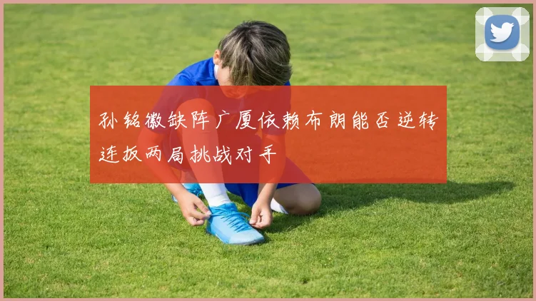孙铭徽缺阵广厦依赖布朗能否逆转连扳两局挑战对手