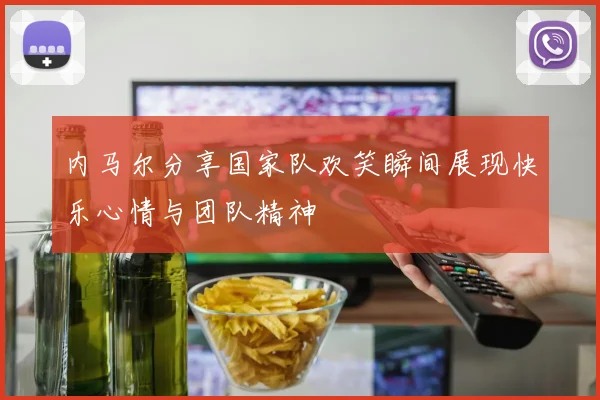 内马尔分享国家队欢笑瞬间展现快乐心情与团队精神