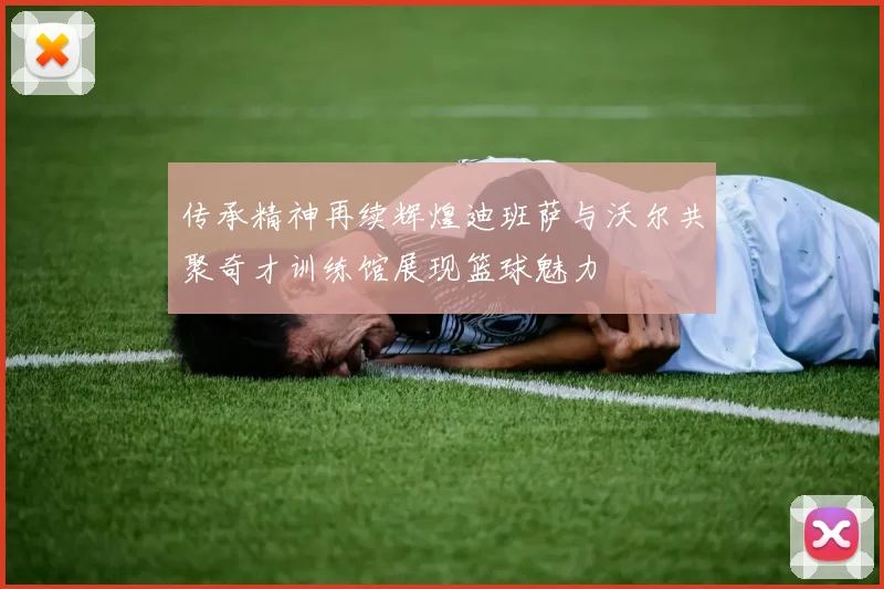 传承精神再续辉煌迪班萨与沃尔共聚奇才训练馆展现篮球魅力