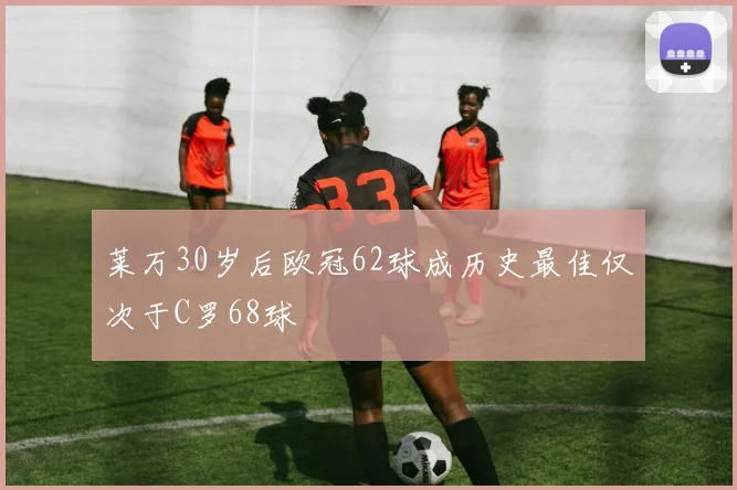 莱万30岁后欧冠62球成历史最佳仅次于C罗68球