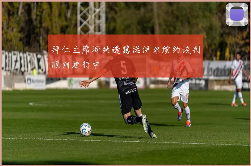拜仁主席海纳透露诺伊尔续约谈判顺利进行中